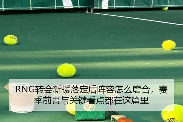 RNG转会新援落定后阵容怎么磨合，赛季前景与关键看点都在这篇里